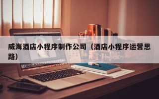 邵阳威海酒店小程序制作公司（酒店小程序运营思路）